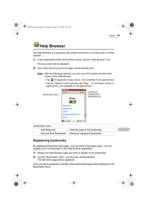 Page 92Extras87
Help Browser
The Help Browser is a hypertext help system that works in a similar way to a Web 
browser.
1.In the Applications folder of the Home screen, tap the “Help Browser” icon. 
The top screen will be displayed.
2.Tap a blue word to jump to the page concerning the word.
Note:
With the following methods, you can open the context-sensitive help 
screen of the Help Browser.
• Tap   for application help screen. (not available for all applications)
• Tap the Options menu and then tap Help… on...