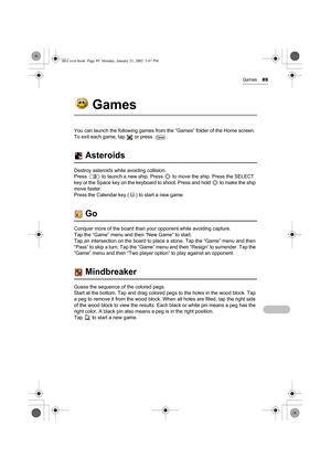 Page 94Games89
Games
You can launch the following games from the “Games” folder of the Home screen. 
To exit each game, tap   or press  .
 Asteroids
Destroy asteroids while avoiding collision.  
Press   to launch a new ship. Press   to move the ship. Press the SELECT 
key or the Space key on the keyboard to shoot. Press and hold   to make the ship 
move faster.
Press the Calendar key ( ) to start a new game.
 Go
Conquer more of the board than your opponent while avoiding capture. 
Tap the “Game” menu and then...