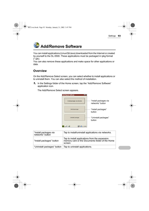 Page 98Settings93
Add/Remove Software
You can install applications (Linux/Qt/Java) downloaded from the Internet or created  
by yourself to the SL-5500. These applications must be packaged in ipkg format 
(*.ipk).
You can also remove these applications and make space for other applications or 
data. 
Overview
On the Add/Remove Select screen, you can select whether to install applications or 
to uninstall them. You can also select the method of installation.
1.In the Settings folder of the Home screen, tap the...