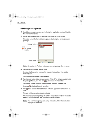 Page 9994Settings
Installing Package files
1.Insert the expansion memory card including the application package files into 
the expansion card slot.
2.On the Add/Remove Select screen, tap the “Install packages” button.
The Index screen for file installation appears displaying the list of application 
packages.
Note:
By tapping the Package button, you can sort package files by name.
3.Tap the package file you want to install.
Or move the focus to the package file you want to install and then tap the 
“Install”...