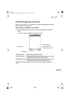 Page 100Settings95
Installing Package files via networks
Be sure to set up dial-up or LAN preferences before installing application package 
files via networks. (See page 113.)
Index screen for installation via networks
1.
On the Add/Remove Select screen, tap the “Install packages via networks” 
button.
The Index screen for installation via networks appears.
“Upgrade” button Updates the package information.
Server  Setting  icon Displays the Package Servers screen where you can set up 
the servers/proxy servers...