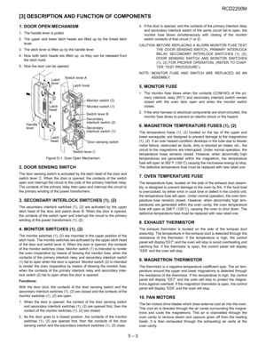 Page 11RCD2200M
5 – 3
[3] DESCRIPTION AND FUNCTION OF COMPONENTS
1. DOOR OPEN MECHANISM
1. The handle lever is pulled.
2. The upper and lower latch heads are lifted up by the linked latch
lever.
3. The latch lever is lifted up by the handle lever.
4. Now both latch heads are lifted up, so they can be released from
the latch hook.
5. Now the door can be opened.
Figure D-1. Door Open Mechanism
2. DOOR SENSING SWITCH
The door sensing switch is activated by the latch head of the door and
switch lever C. When the...