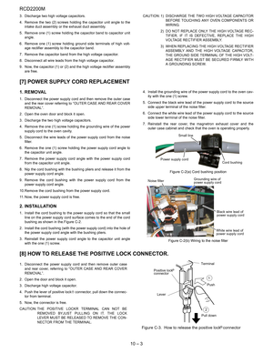Page 32RCD2200M
10 – 3
3. Discharge two high voltage capacitors.
4. Remove the two (2) screws holding the capacitor unit angle to the
intake duct assembly or the exhaust duct assembly.
5. Remove one (1) screw holding the capacitor band to capacitor unit
angle. 
6. Remove one (1) screw holding ground side terminals of high volt-
age rectifier assembly to the capacitor band.
7. Remove the capacitor band from the high voltage capacitor.
8. Disconnect all wire leads from the high voltage capacitor.
9. Now, the...