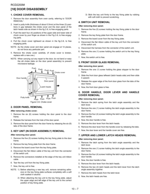 Page 36RCD2200M
10 – 7
[18] DOOR DISASSEMBLY
1. CHOKE COVER REMOVAL
1. Remove the door assembly from oven cavity, referring to “DOOR
REMOVAL”.
2. Insert a putty knife (thickness of about 0.5mm) at the three (3) posi-
tions in gap between the choke cover and the door panel of the
latch heads side as shown in the fig.C-6, to free engaging parts. 
3. Push the each four (4) positions of the upper side and lower side of
chock cover by your finger as shown in the Fig.C-6, to free engag-
ing parts.
4. Pull the chock...