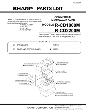 Page 45PARTS LIST
COMMERCIAL
MICROWAVE OVEN
MODELS
This document has been published to be used
for after sales service only.
The contents are subject to change without notice.
RCD2200M
R-CD1800M
R-CD2200M
HOW TO ORDER REPLACEMENT PARTS
To have your order filled promptly and correctly, please
furnish the following information.
1. MODEL NUMBER
2. REF. NO.
3. PART NO.
4. DESCRIPTION
Parts marked * may cause undue microwave exposure.
Parts marked   are used in voltage than 250V. 
PartsGuide
[1] OVEN PARTS
[2] DOOR...