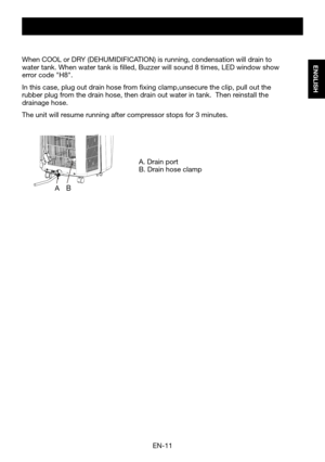 Page 13EN-11
ENGLISH
A.	Drain	portB.	Drain	hose	clamp
When	COOL	or	DRY	(DEHUMIDIFICATION)	is	running,	condensation	will	drain	to	water	tank.	When	water	tank	is	filled,	Buzzer	will	sound	8	times,	LED	window	show	error code "H8".  
In this case, plug out drain hose from fixing clamp,unsecure the clip, pull out the rubber plug from the drain hose, then drain out water in tank.  Then reinstall the drainage hose.
The unit will resume running after compressor stops for 3 minutes.
AB  