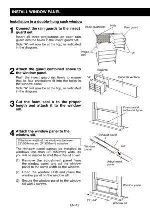 Page 14EN-12
INSTALL WINDOW PANEL
Installation in a double-hung sash window
Hole
Projec-tion
Insect guard netRain guard
"A"
"A"
Foam seal A (adhesive	type)
22"-24"
Window	panel
Window	sill
1 Connect the rain guards to the insect 
guard net.
  Insert all three projections on each rain guard into the holes in the insect guard net. 
	 Side	 “A”	will	now	 be	at	 the	 top,	 as	indicated	in the diagram.
2 Attach the guard combined above to 
the window panel. 
  Push the insect guard net firmly...