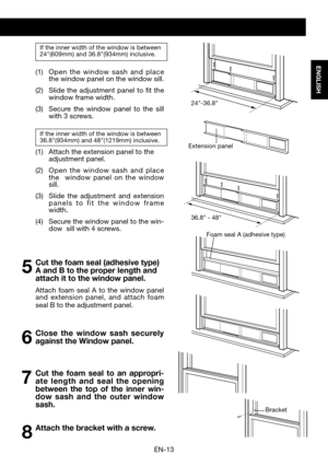 Page 15EN-13
ENGLISH
If the inner width of the window is between24"(609mm)	and	36.8"(934mm)	inclusive. 
(1)	 Open	the 	window 	sash 	and 	place 	the window panel on the window sill. 
(2)	 Slide 	the	 adjustment	 panel	to	fit	the	window frame width.
(3)	 Secure	 the	window	 panel	to	the	 sill	with 3 screws.
If the inner width of the window is between36.8"(934mm) 	and	48"(1219mm) 	inclusive.
(1)	 Attach	the 	extension	panel	to	the	adjustment panel.
(2)		 Open 	the 	window 	sash 	and 	place 	the...