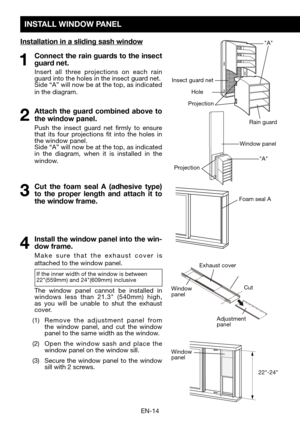 Page 16EN-14
INSTALL WINDOW PANEL
Installation in a sliding sash window
1 Connect the rain guards to the insect guard net.
  Insert all three projections on each rain guard into the holes in the insect guard net.	 Side	“A”	will	now	be	at	the	top,	as	indicated 	in the diagram.  
2 Attach the guard combined above to 
the window panel. 
  Push the insect guard net firmly to ensure that its four projections fit into the holes in the window panel.	 Side	“A”	will	now	be	at	the	top,	as	indicated 	in the diagram, when...