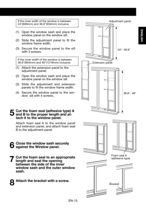 Page 17EN-15
ENGLISH
If the inner width of the window is between24"(609mm)	and	36.8"(934mm)	inclusive. 
(1)	 Open	the	window	 sash	and	place	 the	window panel on the window sill. 
(2)	 Slide 	the	 adjustment	 panel	to	fit	the	window frame width.
(3)	 Secure 	the 	window 	panel 	to 	the 	sill 	with 3 screws.
If the inner width of the window is between36.8"(934mm) 	and	48"(1219mm) 	inclusive.
(1)	 Attach	the 	extension	panel	to	the	adjustment panel.
(2)		 Open	 the	window	 sash	and	place	 the...