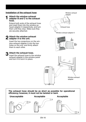 Page 18EN-16
Exhaust hose
Window exhaust adapter A
Window exhaust 
adapterInstallation of the exhaust hose
1  Attach the window exhaust adapter B and C to the exhaust 
hose.
  Extend both ends of the exhaust hose and insert them into the window ex-haust adapter A respectively, and turn them until they stop. Make sure they are securely attached.
2 Attach the window exhaust adapter A to the unit.
 Insert the two projections on the win-dow exhaust adapter A into the two holes on the unit, and firmly attach them to...