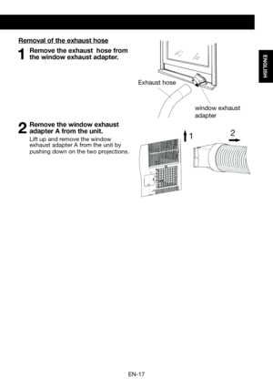 Page 19EN-17
ENGLISH
Removal of the exhaust hose
1 Remove the exhaust  hose from the window exhaust adapter.
2 Remove the window exhaust adapter A from the unit.
  Lift up and remove the window exhaust adapter A from the unit by pushing down on the two projections.
1 2
Exhaust hose
window exhaust     
adapter  