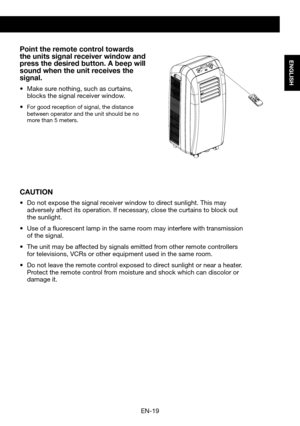 Page 21EN-19
ENGLISH
Point the remote control towards the units signal receiver window and press the desired button. A beep will sound when the unit receives the signal.
•	 Make	sure	nothing,	such	as	curtains,	blocks the signal receiver window.
•	For good reception of signal, the distance between operator and the unit should be no more than 5 meters.
CAUTION
•	 Do	not	expose	the	signal	receiver	window	to	direct	sunlight.	This	may	adversely affect its operation. If necessary, close the curtains to block out the...