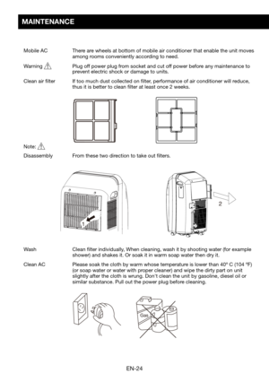 Page 26EN-24
Gas
12
2
MAINTENANCE
Mobile AC  
There are wheels at bottom of mobile air conditioner that enable the unit moves \
among rooms conveniently according to need.
Warning	  Plug off power plug from socket and cut off power before any maintenance to prevent electric shock or damage to units.
Clean air filter   If too much dust collected on filter, performance of air conditioner will reduce, thus it is better to clean filter at least once 2 weeks.
Note:   
Disassembly	 From	these	two	direction	to	take...