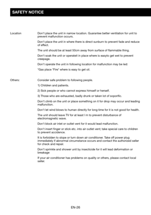 Page 28EN-26
SAFETY NOTICE
Location		Don't	place	the	unit	in	narrow	location.	Guarantee	better	ventilation	for	unit	to	prevent malfunction occurs. 
	Don't	place	the	unit	in	where	there	is	direct	sunburn	to	prevent	fade	and	reduce	of effect.
	The	unit	should	be	at	least	50cm	away	from	surface	of	flammable	thing.
	Don't	soak	the	unit	or	operateit	in	place	where	is	easyto	get	wet	to	prevent	creepage.
	Don't	operate	the	unit	in	following	location	for	malfunction	may	be	led:
	*Gas	place	*Fire*	where...