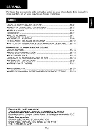 Page 31ES-1
ESPAÑOL
Por favor, lea atentamente este instructivo antes de usar el producto. Este instructivo debe guardarse en un lugar seguro para futuras referencias.
Declaración de Conformidad
ACONDICIONADOR DE AIRE PARA HABITACION CV-2P10SCEste dispositivo cumple con la Parte 18 del reglamento de la FCC
Parte Responsable:
SHARP ELECTRONICS CORPORATION.Sharp Plaza, Mahwah, New Jersey 07495-1163TEL: 1-800-BE-SHARP
ESPAÑOL
ÍNDICE
	•	PARA	LA	ASISTENCIA	DEL	CLIENTE...