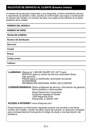 Page 32ES-2
A manera de ayuda para responder a sus preguntas, si llama solicitando s\
ervicio o reportando la perdida o robo, escriba en el formulario que sigue a con\
tinuación el número del modelo y el número de serie, los cuales se encuentra\
n en la parte posterior de la unidad.
NÚMERO DEL MODELO 
NÚMERO DE SERIE
FECHA DE COMPRA
Nombre del distribuidor 
Dirección 
Ciudad 
Estado 
Código postal 
Teléfono 
LLAMADAS:  Marque el 1-800-BE-SHARP (237-4277) para:   SERVICIO	(para	su	centro	de	servicio	autorizado...