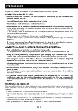 Page 34ES-4
Aspectos a tener en cuenta al utilizar el acondicionador de aire.
ADVERTENCIAS PARA EL USO
•	Instale	la	unidad	 de	acuerdo	 a	las	 instrucciones	 de	instalación	 que	se	describen	 más	adelante en este manual.
•	No	modifique	ninguna	de	las	piezas	de	este	producto.	
•	No	introduzca	nada	en	ninguna	parte	de	la	unidad.
•	Asegúrese	de	que	el	suministro	de	energía	utilizada	tiene	un	voltaje	nominal	apropiado.	 Utilice	sólo	una	toma	 de	tres	 patas	 conectado	 a	tierra	 de	corriente	 alterna	nominal	 125...