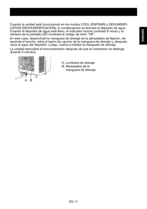 Page 41ES-11
ESPAÑOL
A. Lumbrera de drenajeB.  Abrazadera de la   manguera de drenaje
Cuando	la	unidad	esté	funcionando	en	los	modos	COOL	(ENFRIAR)	o	DEHUMIDIFI-CATION	(DESHUMIDIFICACIÓN),	la	condensación	se	drenará	al	depósito	de	agua.	Cuando	el	depósito	de	agua	esté	lleno,	el	indicador	sonoro	zumbará	8	veces	y	la	ventana	de	la	pantalla	LED	mostrará	el	código	de	error	"H8".	
En este caso, desenchufe la manguera de drenaje de la abrazadera de fijación, de-sprenda	el	broche,	retire	el	tapón	de	caucho	de...