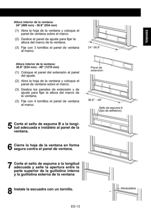Page 43ES-13
ESPAÑOL
 Altura interior de la ventana:24" (609 mm) - 36.8" (934 mm) 
(1) Abra la hoja de la ventana y coloque el panel de ventana sobre el marco.
(2)	 Deslice	 el	panel	 de	ajuste	 para	fijar	la	altura del marco de la ventana.
(3) Fije con 3 tornillos el panel de ventana al marco.
Altura interior de la ventana:36.8" (934 mm) - 48" (1219 mm) 
(1) Coloque el panel del extensión al panel del ajuste. 
(2) Abra la hoja de la ventana y coloque el panel de ventana sobre el marco. 
(3)...