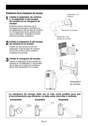 Page 46
ES-16
Instalación de la manguera de escape
1 Instale la adaptador de ventana y  la adaptador A del escape de ventana en la manguera de 
escape.  
	 Extienda 	 ambos 	 extremos 	 de 	 la 	manguera	 de 	 escape 	 e 	 insértelos 	 en 	los adaptadores del escape de ventana A	 y 	 B 	 respectivamente; 	 gírelos 	 hasta 	que se detengan. Asegúrese de que estén	 firmemente 	 instalados.
2 Instale el adaptador A del escape de ventana en la unidad.
 Inserte las dos proyecciones del adaptador A del escape de...