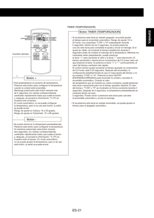 Page 51ES-21
ESPAÑOL
ON/OFFMODE
FAN
SLEEP TIMER+
-
AUTO
COOL
DRY
FAN T-ON
T-OFF
SLEEP
LOCK
SPEEDSi se presiona esta tecla en estado apagado, se puede ajustar
el tiempo para el encendido automático. Rango de ajuste: 0.5 a
24 horas. Los caracteres “T-ON” y “H” parpadearán durante
5 segundos. Dentro de los 5 segundos, se puede presionar
una vez esta tecla para completar el ajuste y enviar el mensaje. Si el 
ajuste es válido, se mostrará el tiempo establecido durante 2 
segundos antes de mostrar el mensaje de la...