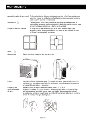 Page 54ES-24
MANTENIMIENTO
Acondicionador de aire móvil  En la parte inferior del acondicionador de aire móvil, hay ruedas que permiten mover la unidad entre habitaciones de manera conveniente y de acuerdo con las necesidades.
Advertencia 		 Desenchufe	la	toma	de	corriente	del	enchufe	de	pared	y	corte	la	electricidad antes de realizar cualquier trabajo de mantenimiento para prevenir	choques	eléctricos	o	daños	en	la	unidad.
Limpieza del filtro de aire     Si se acumula demasiado polvo en el filtro, el...
