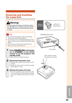 Page 5753
Appendix
Removing and Installing
the Lamp Unit
•Do not touch the glass surface of the lamp
unit or the inside of the projector.
•To avoid injury to yourself and damage to the
lamp, make sure you carefully follow the steps
below.
•Do not loosen other screws except for the
lamp unit cover and lamp unit.
Press STANDBY/ON on the projec-
tor or STANDBY on the remote
control to put the projector into
standby mode.
•Wait until the cooling fan stops.
 Warning!
•Do not remove the lamp unit from the projec-
tor...