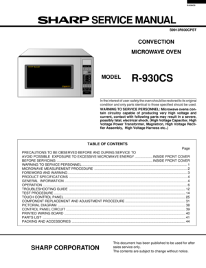 Page 1R-930CS
In the interest of user-safety the oven should be restored to its original
condition and only parts identical to those specified should be used.
WARNING TO SERVICE PERSONNEL: Microwave ovens con-
tain circuitry capable of producing very high voltage and
current, contact with following parts may result in a severe,
possibly fatal, electrical shock. (High Voltage Capacitor, High
Voltage Power Transformer, Magnetron, High Voltage Recti-
fier Assembly,  High Voltage Harness etc..)
TABLE OF CONTENTS...