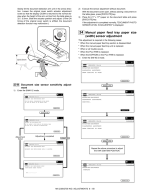 Page 103MX-2300/2700 N/G  ADJUSTMENTS  6 – 59 Slowly tilt the document detection arm unit in the arrow direc-
tion. Loosen the original cover switch actuator adjustment
screw so that the display OCSW is returned to the normal dis-
play when the height of the arm unit top from the table glass is
32 ± 0.5mm. Slide the actuator position and adjust. (If the ON
timing of the original cover switch is shifted, the document
detection function may malfunction.)
 23-B Document size sensor sensitivity adjust-
ment
1) Enter...