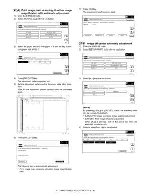 Page 105MX-2300/2700 N/G  ADJUSTMENTS  6 – 61
 27-A Print image main scanning direction image
magnification ratio automatic adjustment
1) Enter the SIM50-28 mode.
2) Select [BK-MAG ADJ] with the key button.
3) Select the paper feed tray with paper in it with the key button.
(Any paper size will do.)
4) Press [EXECUTE] key.
The adjustment pattern is printed out.
5) Set the adjustment pattern on the document table. (Any direc-
tion)
Note: Fit the adjustment pattern correctly with the document
guide.
6) Press...