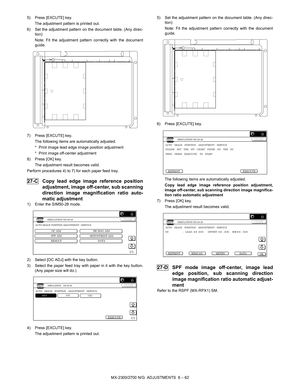 Page 106MX-2300/2700 N/G  ADJUSTMENTS  6 – 62 5) Press [EXCUTE] key.
The adjustment pattern is printed out.
6) Set the adjustment pattern on the document table. (Any direc-
tion)
Note: Fit the adjustment pattern correctly with the document
guide.
7) Press [EXCUTE] key.
The following items are automatically adjusted.
* Print image lead edge image position adjustment
* Print image off-center adjustment
8) Press [OK] key.
The adjustment result becomes valid.
Perform procedures 4) to 7) for each paper feed tray....