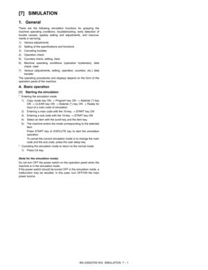 Page 107MX-2300/2700 N/G  SIMULATION  7 – 1 MX2700N
Service Manual [7] SIMULATION
1. General
There are the following simulation functions for grasping the
machine operating conditions, troubleshooting, early detection of
trouble causes, speedy setting and adjustments, and improve-
ments in servicing.
1) Various adjustments
2) Setting of the specifications and functions
3) Canceling troubles
4) Operation check
5) Counters check, setting, clear
6) Machine operating conditions (operation hysteresis), data
check,...