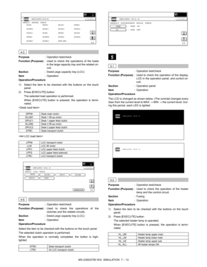 Page 119MX-2300/2700 N/G  SIMULATION  7 – 13
 
4-3
Purpose: Operation test/check
Function (Purpose): Used to check the operations of the loads
in the large capacity tray and the related cir-
cuit.
Section: Desk/Large capacity tray (LCC)
Item: Operation
Operation/Procedure
1) Select the item to be checked with the buttons on the touch
panel.
2) Press [EXECUTE] button.
The selected load operation is performed.
When [EXECUTE] button is pressed, the operation is termi-
nated.


 
4-5
Purpose: Operation test/check...