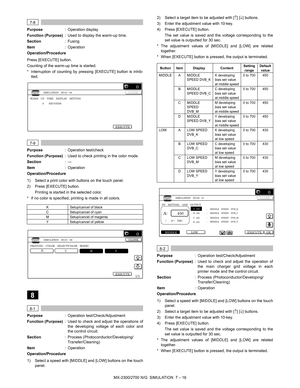 Page 122MX-2300/2700 N/G  SIMULATION  7 – 16
 
7-8
Purpose: Operation display
Function (Purpose): Used to display the warm-up time. 
Section:Fusing
Item: Operation
Operation/Procedure
Press [EXECUTE] button.
Counting of the warm-up time is started.
* Interruption of counting by pressing [EXECUTE] button is inhib-
ited. 
 
7-9
Purpose: Operation test/check
Function (Purpose): Used to check printing in the color mode.
Section:—
Item: Operation
Operation/Procedure
1) Select a print color with buttons on the touch...