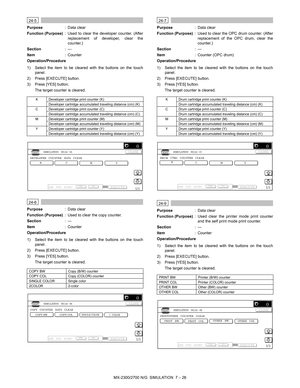 Page 132MX-2300/2700 N/G  SIMULATION  7 – 26
 
24-5
Purpose: Data clear
Function (Purpose): Used to clear the developer counter. (After
replacement of developer, clear the
counter.)
Section:—
Item: Counter
Operation/Procedure
1) Select the item to be cleared with the buttons on the touch
panel.
2) Press [EXECUTE] button.
3) Press [YES] button.
The target counter is cleared.
 
24-6
Purpose: Data clear
Function (Purpose): Used to clear the copy counter.
Section:—
Item: Counter
Operation/Procedure
1) Select the...