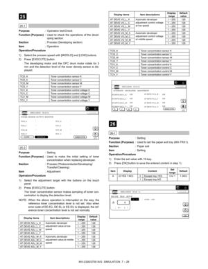 Page 134MX-2300/2700 N/G  SIMULATION  7 – 28
 
25
 
25-1
Purpose: Operation test/Check
Function (Purpose): Used to check the operations of the devel-
oping section.
Section: Process (Developing section)
Item: Operation
Operation/Procedure
1) Select the process speed with [MIDDLE] and [LOW] buttons.
2) Press [EXECUTE] button.
The developing motor and the OPC drum motor rotate for 3
min and the detection level of the toner density sensor is dis-
played. 
 
25-2
Purpose: Setting
Function (Purpose): Used to make the...