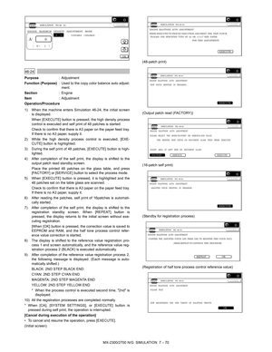 Page 176MX-2300/2700 N/G  SIMULATION  7 – 70
 
46-24
Purpose: Adjustment
Function (Purpose): Used to the copy color balance auto adjust-
ment.
Section: Engine
Item: Adjustment
Operation/Procedure
1) When the machine enters Simulation 46-24, the initial screen
is displayed.
When [EXECUTE] button is pressed, the high density process
control is executed and self print of 48 patches is started.
Check to confirm that there is A3 paper on the paper feed tray.
If there is no A3 paper, supply it.
2) While the high...