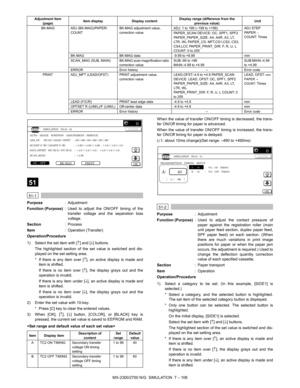 Page 212MX-2300/2700 N/G  SIMULATION  7 – 106
 
51
 
51-1
Purpose: Adjustment
Function (Purpose): Used to adjust the ON/OFF timing of the
transfer voltage and the separation bias
voltage.
Section:Process
Item: Operation (Transfer)
Operation/Procedure
1) Select the set item with [↑] and [↓] buttons.
The highlighted section of the set value is switched and dis-
played on the set setting area.
* If there is any item over [↑], an active display is made and
item is shifted.
If there is no item over [↑], the display...