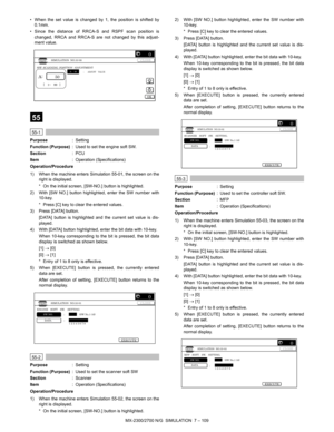 Page 215MX-2300/2700 N/G  SIMULATION  7 – 109 • When the set value is changed by 1, the position is shifted by
0.1mm.
• Since the distance of RRCA-S and RSPF scan position is
changed, RRCA and RRCA-S are not changed by this adjust-
ment value.
 
55
 
55-1
Purpose: Setting
Function (Purpose): Used to set the engine soft SW.
Section:PCU
Item: Operation (Specifications)
Operation/Procedure
1) When the machine enters Simulation 55-01, the screen on the
right is displayed.
* On the initial screen, [SW-NO.] button is...