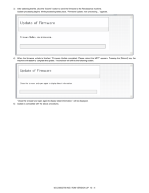 Page 284MX-2300/2700 N/G  ROM VERSION-UP  10 – 4 3) After selecting the file, click the “Submit” button to send the firmware to the Renaissance machine.
Update processing begins. While processing takes place, “Firmware Update, now processing...” appears.
4) When the firmware update is finished, “Firmware Update completed. Please reboot the MFP.” appears. Pressing the [Reboot] key, the
machine will restart to complete the update. The browser will shift to the following screen.
“Close the browser and open again to...