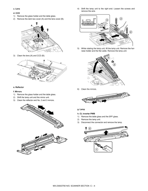 Page 334MX-2300/2700 N/G  SCANNER SECTION  C – 4 c. Lens
d. CCD
1) Remove the glass holder and the table glass.
2) Remove the dark box cover (A) and the lens cover (B).
3) Clean the lens (A) and CCD (B).
e. Reflector
f. Mirrors
1) Remove the glass holder and the table glass.
2) Shift the lamp unit and the mirror unit.
3) Clean the reflector and No. 2 and 3 mirrors.4) Shift the lamp unit to the right end. Loosen the screws and
remove the wire.
5) While rotating the lamp unit, lift the lamp unit. Remove the har-...