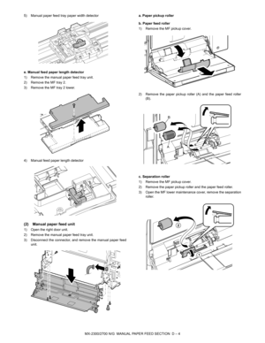 Page 341MX-2300/2700 N/G  MANUAL PAPER FEED SECTION  D – 4 5) Manual paper feed tray paper width detector
e. Manual feed paper length detector
1) Remove the manual paper feed tray unit.
2) Remove the MF tray 2.
3) Remove the MF tray 2 lower.
4) Manual feed paper length detector
(2) Manual paper feed unit
1) Open the right door unit.
2) Remove the manual paper feed tray unit.
3) Disconnect the connector, and remove the manual paper feed
unit.a. Paper pickup roller
b. Paper feed roller
1) Remove the MF pickup...