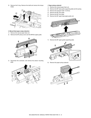 Page 343MX-2300/2700 N/G  MANUAL PAPER FEED SECTION  D – 6 5) Remove the E-ring. Remove the shaft and remove the torque
limiter.
h. Manual feed paper empty detection 
1) Remove the manual paper feed unit.
2) Remove the MF pickup cover and the MFADU paper guide.
3) Disconnect the connector, and remove the sensor mounting
plate.i. Paper pickup solenoid
1) Remove the manual paper feed unit.
2) Remove the MF base guide supporting plate and the spring.
3) Remove the transport roller 12 (Drive).
4) Remove the MF drive...