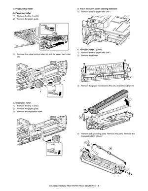 Page 349MX-2300/2700 N/G  TRAY PAPER FEED SECTION  E – 5 a. Paper pickup roller
b. Paper feed roller
1) Remove the tray 1 and 2.
2) Remove the paper guide.
3) Remove the paper pickup roller (a) and the paper feed roller
(b).
c. Separation roller
1) Remove the tray 1 and 2.
2) Remove the paper guide.
3) Remove the separation roller.d. Tray 1 transport cover opening detection
1) Remove the tray paper feed unit 1.
e. Transport roller 7 (Drive)
1) Remove the tray paper feed unit 1.
2) Remove the screws.
3) Remove...