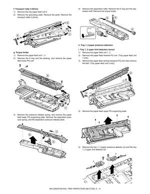 Page 350MX-2300/2700 N/G  TRAY PAPER FEED SECTION  E – 6 f. Transport roller 4 (Drive)
1) Remove the tray paper feed unit 2.
2) Remove the grounding plate. Remove the parts. Remove the
transport roller 4 (drive).
g. Torque limiter
1) Remove the paper feed unit 1, 2.
2) Remove the E-ring and the bearing, and remove the paper
feed lower PG unit.
3) Remove the pressure release spring, and remove the paper
feed lower PG supporting plate. Remove the separation pres-
sure spring, and the separation pressure release...