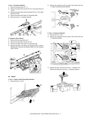 Page 351MX-2300/2700 N/G  TRAY PAPER FEED SECTION  E – 7 j. Tray 1, 2 transport detection
1) Remove the paper feed unit 1, 2.
2) Remove the paper feed reverse PG unit. (Tray paper feed unit
1 only)
3) Remove the paper feed vertical transport PG unit. (Tray paper
feed unit 2 only)
4) Remove the paper feed upper PG supporting plate.
5) Remove the tray 1, 2 transport detector.
k. Transport roller 5 (Drive)
1) Remove the tray paper feed unit 1.
2) Remove the paper feed reverse PG unit.
3) Remove the paper feed upper...