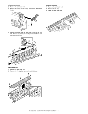 Page 355MX-2300/2700 N/G  PAPER TRANSPORT SECTION  F – 3 c. Resist roller (Drive)
1) Remove the resist roller unit.
2) Remove the spring and the E-ring. Remove the JAM release
handle.
3) Remove the parts. Slide the resist roller (Drive) to the front
side. Remove the parallel pin, the PS gear, and the E-ring from
the resist roller (Drive).
d. Resist detection
1) Remove the resist roller unit.
2) Remove the PS stay, then remove the resist detector.e. Resist roller (Idle)
1) Remove the resist roller unit.
2) Remove...