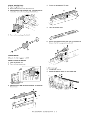 Page 359MX-2300/2700 N/G  DUPLEX SECTION  G – 3 b. Manual paper feed clutch
1) Open the right door unit.
2) Remove the connector cover ADU inner cover.
3) Remove the MF drive connection plate. Disconnect the con-
nector, then remove the manual paper feed clutch unit.
4) Remove the manual paper feed clutch.
c. Discharge brush
d. Detects the right tray paper exit full.
e. Right tray paper exit detection
1) Open the right door unit.
2) Remove the connector cover.
3) Remove the right paper exit upper cabinet unit,...