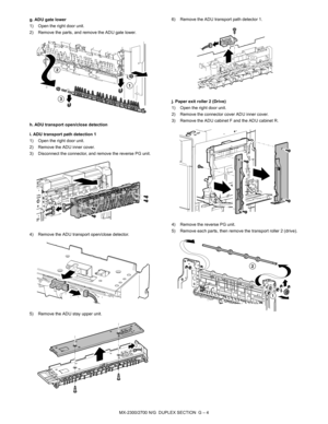 Page 360MX-2300/2700 N/G  DUPLEX SECTION  G – 4 g. ADU gate lower
1) Open the right door unit.
2) Remove the parts, and remove the ADU gate lower.
h. ADU transport open/close detection
i. ADU transport path detection 1
1) Open the right door unit.
2) Remove the ADU inner cover.
3) Disconnect the connector, and remove the reverse PG unit.
4) Remove the ADU transport open/close detector.
5) Remove the ADU stay upper unit.6) Remove the ADU transport path detector 1.
j. Paper exit roller 2 (Drive)
1) Open the right...